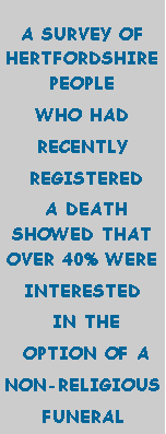 Text Box: A SURVEY OF HERTFORDSHIRE PEOPLE WHO HAD RECENTLY REGISTERED A DEATH SHOWED THAT OVER 40% WERE INTERESTED IN THE OPTION OF A NON-RELIGIOUSFUNERAL